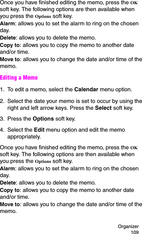 Organizer 109Once you have finished editing the memo, press the OK soft key. The following options are then available when you press the Options soft key.Alarm: allows you to set the alarm to ring on the chosen day.Delete: allows you to delete the memo.Copy to: allows you to copy the memo to another date and/or time.Move to: allows you to change the date and/or time of the memo.Editing a Memo1. To edit a memo, select the Calendar menu option.2. Select the date your memo is set to occur by using the right and left arrow keys. Press the Select soft key.3. Press the Options soft key. 4. Select the Edit menu option and edit the memo appropriately.Once you have finished editing the memo, press the OK soft key. The following options are then available when you press the Options soft key.Alarm: allows you to set the alarm to ring on the chosen day.Delete: allows you to delete the memo.Copy to: allows you to copy the memo to another date and/or time.Move to: allows you to change the date and/or time of the memo.