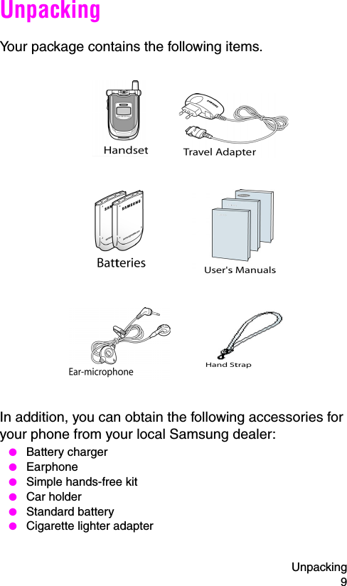 Unpacking 9UnpackingYour package contains the following items.In addition, you can obtain the following accessories for your phone from your local Samsung dealer: ● Battery charger ● Earphone ● Simple hands-free kit ● Car holder ● Standard battery ● Cigarette lighter adapter