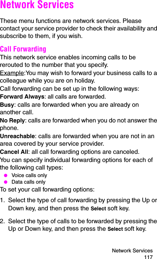 Network Services 117Network ServicesThese menu functions are network services. Please contact your service provider to check their availability and subscribe to them, if you wish.Call Forwarding This network service enables incoming calls to be rerouted to the number that you specify.Example:You may wish to forward your business calls to a colleague while you are on holiday.Call forwarding can be set up in the following ways:Forward Always: all calls are forwarded.Busy: calls are forwarded when you are already on another call.No Reply: calls are forwarded when you do not answer the phone.Unreachable: calls are forwarded when you are not in an area covered by your service provider.Cancel All: all call forwarding options are canceled.You can specify individual forwarding options for each of the following call types: ● Voice calls only ● Data calls onlyTo set your call forwarding options:1. Select the type of call forwarding by pressing the Up or Down key, and then press the Select soft key.2. Select the type of calls to be forwarded by pressing the Up or Down key, and then press the Select soft key.