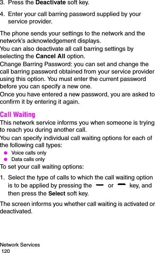 Network Services                                                                                        1203. Press the Deactivate soft key.4. Enter your call barring password supplied by your service provider.The phone sends your settings to the network and the network’s acknowledgement displays.You can also deactivate all call barring settings by selecting the Cancel All option.Change Barring Password: you can set and change the call barring password obtained from your service provider using this option. You must enter the current password before you can specify a new one.Once you have entered a new password, you are asked to confirm it by entering it again.Call Waiting This network service informs you when someone is trying to reach you during another call.You can specify individual call waiting options for each of the following call types: ● Voice calls only ● Data calls onlyTo set your call waiting options:1. Select the type of calls to which the call waiting option is to be applied by pressing the   or   key, and then press the Select soft key.The screen informs you whether call waiting is activated or deactivated. 