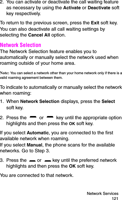 Network Services 1212. You can activate or deactivate the call waiting feature as necessary by using the Activate or Deactivate soft key respectively. To return to the previous screen, press the Exit soft key.You can also deactivate all call waiting settings by selecting the Cancel All option.Network Selection The Network Selection feature enables you to automatically or manually select the network used when roaming outside of your home area.Note: You can select a network other than your home network only if there is a valid roaming agreement between them.To indicate to automatically or manually select the network when roaming:1. When Network Selection displays, press the Select soft key.2. Press the   or   key until the appropriate option highlights and then press the OK soft key.If you select Automatic, you are connected to the first available network when roaming.If you select Manual, the phone scans for the available networks. Go to Step 3.3. Press the   or   key until the preferred network highlights and then press the OK soft key.You are connected to that network.