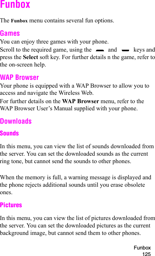 Funbox 125FunboxThe Funbox menu contains several fun options.GamesYou can enjoy three games with your phone.Scroll to the required game, using the   and   keys and press the Select soft key. For further details n the game, refer to the on-screen help.WAP BrowserYour phone is equipped with a WAP Browser to allow you to access and navigate the Wireless Web.For further details on the WAP Browser menu, refer to the WAP Browser User’s Manual supplied with your phone.DownloadsSoundsIn this menu, you can view the list of sounds downloaded from the server. You can set the downloaded sounds as the current ring tone, but cannot send the sounds to other phones.When the memory is full, a warning message is displayed and the phone rejects additional sounds until you erase obsolete ones.PicturesIn this menu, you can view the list of pictures downloaded from the server. You can set the downloaded pictures as the current background image, but cannot send them to other phones.