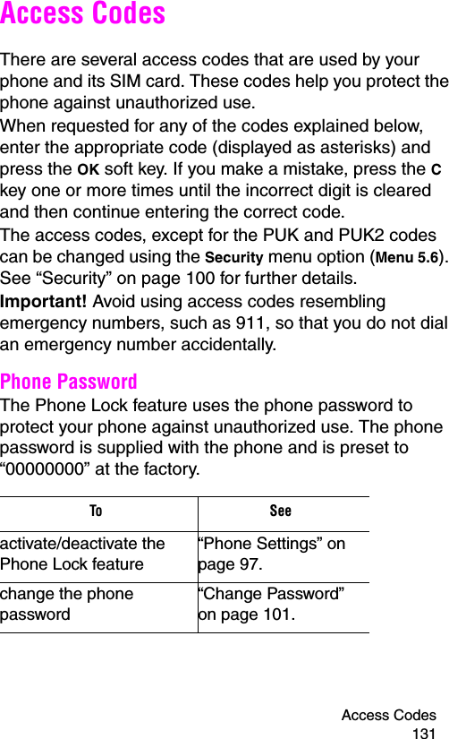 Access Codes 131Access CodesThere are several access codes that are used by your phone and its SIM card. These codes help you protect the phone against unauthorized use.When requested for any of the codes explained below, enter the appropriate code (displayed as asterisks) and press the OK soft key. If you make a mistake, press the C key one or more times until the incorrect digit is cleared and then continue entering the correct code.The access codes, except for the PUK and PUK2 codes can be changed using the Security menu option (Menu 5.6). See “Security” on page 100 for further details.Important! Avoid using access codes resembling emergency numbers, such as 911, so that you do not dial an emergency number accidentally.Phone PasswordThe Phone Lock feature uses the phone password to protect your phone against unauthorized use. The phone password is supplied with the phone and is preset to “00000000” at the factory.To      Seeactivate/deactivate the Phone Lock feature“Phone Settings” on page 97.change the phone password“Change Password” on page 101.