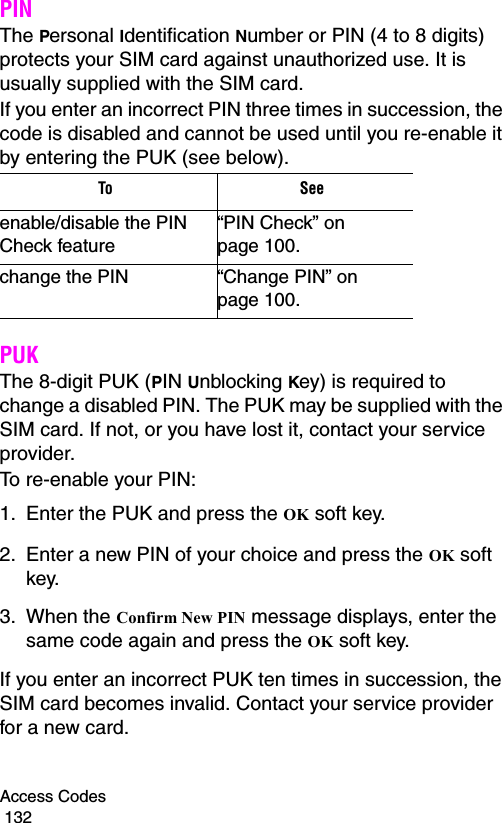 Access Codes                                                                                        132PINThe Personal Identification Number or PIN (4 to 8 digits) protects your SIM card against unauthorized use. It is usually supplied with the SIM card.If you enter an incorrect PIN three times in succession, the code is disabled and cannot be used until you re-enable it by entering the PUK (see below).PUKThe 8-digit PUK (PIN Unblocking Key) is required to change a disabled PIN. The PUK may be supplied with the SIM card. If not, or you have lost it, contact your service provider.To re-enable your PIN:1. Enter the PUK and press the OK soft key.2. Enter a new PIN of your choice and press the OK soft key.3. When the Confirm New PIN message displays, enter the same code again and press the OK soft key.If you enter an incorrect PUK ten times in succession, the SIM card becomes invalid. Contact your service provider for a new card.To Seeenable/disable the PIN Check feature“PIN Check” on page 100.change the PIN “Change PIN” on page 100.