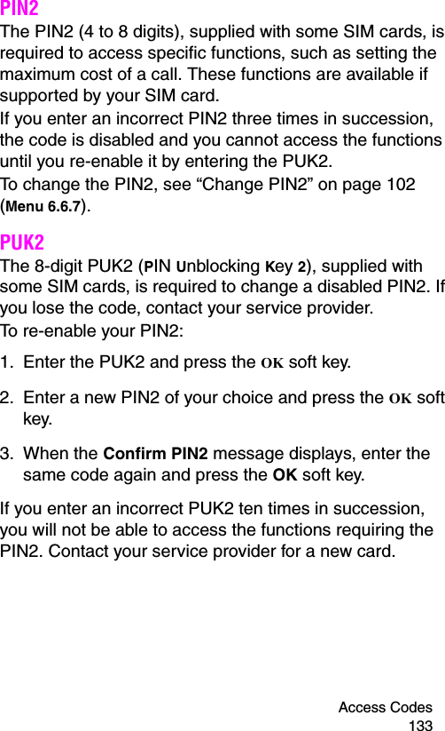 Access Codes 133PIN2The PIN2 (4 to 8 digits), supplied with some SIM cards, is required to access specific functions, such as setting the maximum cost of a call. These functions are available if supported by your SIM card.If you enter an incorrect PIN2 three times in succession, the code is disabled and you cannot access the functions until you re-enable it by entering the PUK2.To change the PIN2, see “Change PIN2” on page 102 (Menu 6.6.7).PUK2The 8-digit PUK2 (PIN Unblocking Key 2), supplied with some SIM cards, is required to change a disabled PIN2. If you lose the code, contact your service provider.To re-enable your PIN2:1. Enter the PUK2 and press the OK soft key.2. Enter a new PIN2 of your choice and press the OK soft key.3. When the Confirm PIN2 message displays, enter the same code again and press the OK soft key.If you enter an incorrect PUK2 ten times in succession, you will not be able to access the functions requiring the PIN2. Contact your service provider for a new card.