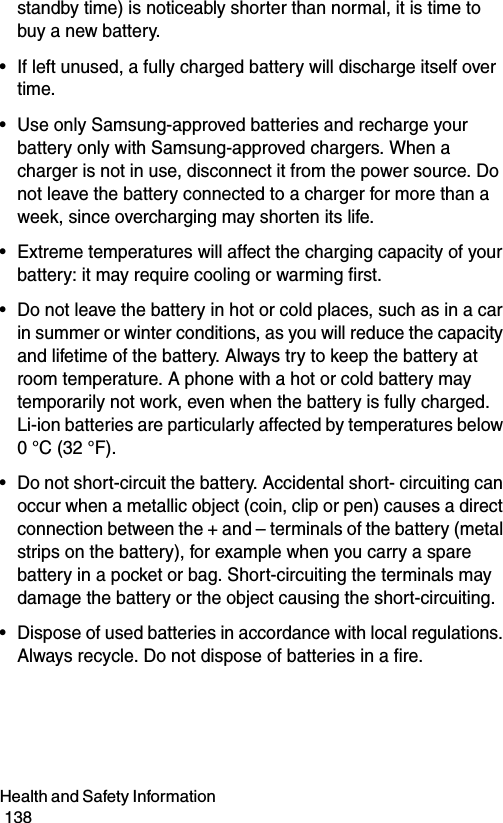 Health and Safety Information                                                                                        138standby time) is noticeably shorter than normal, it is time to buy a new battery.• If left unused, a fully charged battery will discharge itself over time.• Use only Samsung-approved batteries and recharge your battery only with Samsung-approved chargers. When a charger is not in use, disconnect it from the power source. Do not leave the battery connected to a charger for more than a week, since overcharging may shorten its life.• Extreme temperatures will affect the charging capacity of your battery: it may require cooling or warming first.• Do not leave the battery in hot or cold places, such as in a car in summer or winter conditions, as you will reduce the capacity and lifetime of the battery. Always try to keep the battery at room temperature. A phone with a hot or cold battery may temporarily not work, even when the battery is fully charged. Li-ion batteries are particularly affected by temperatures below 0 °C (32 °F).• Do not short-circuit the battery. Accidental short- circuiting can occur when a metallic object (coin, clip or pen) causes a direct connection between the + and – terminals of the battery (metal strips on the battery), for example when you carry a spare battery in a pocket or bag. Short-circuiting the terminals may damage the battery or the object causing the short-circuiting.• Dispose of used batteries in accordance with local regulations. Always recycle. Do not dispose of batteries in a fire.