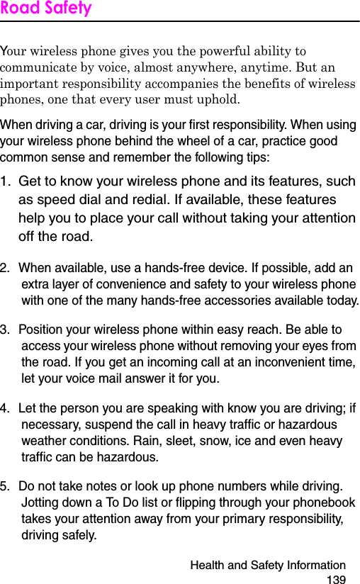 Health and Safety Information 139Road SafetyYour wireless phone gives you the powerful ability to communicate by voice, almost anywhere, anytime. But an important responsibility accompanies the benefits of wireless phones, one that every user must uphold.When driving a car, driving is your first responsibility. When using your wireless phone behind the wheel of a car, practice good common sense and remember the following tips:1. Get to know your wireless phone and its features, such as speed dial and redial. If available, these features help you to place your call without taking your attention off the road.2. When available, use a hands-free device. If possible, add an extra layer of convenience and safety to your wireless phone with one of the many hands-free accessories available today.3. Position your wireless phone within easy reach. Be able to access your wireless phone without removing your eyes from the road. If you get an incoming call at an inconvenient time, let your voice mail answer it for you.4. Let the person you are speaking with know you are driving; if necessary, suspend the call in heavy traffic or hazardous weather conditions. Rain, sleet, snow, ice and even heavy traffic can be hazardous.5. Do not take notes or look up phone numbers while driving. Jotting down a To Do list or flipping through your phonebook takes your attention away from your primary responsibility, driving safely.