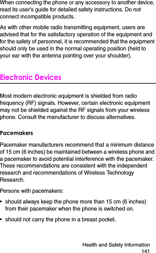 Health and Safety Information 141When connecting the phone or any accessory to another device, read its user’s guide for detailed safety instructions. Do not connect incompatible products.As with other mobile radio transmitting equipment, users are advised that for the satisfactory operation of the equipment and for the safety of personnel, it is recommended that the equipment should only be used in the normal operating position (held to your ear with the antenna pointing over your shoulder).Electronic DevicesMost modern electronic equipment is shielded from radio frequency (RF) signals. However, certain electronic equipment may not be shielded against the RF signals from your wireless phone. Consult the manufacturer to discuss alternatives.PacemakersPacemaker manufacturers recommend that a minimum distance of 15 cm (6 inches) be maintained between a wireless phone and a pacemaker to avoid potential interference with the pacemaker. These recommendations are consistent with the independent research and recommendations of Wireless Technology Research.Persons with pacemakers:• should always keep the phone more than 15 cm (6 inches) from their pacemaker when the phone is switched on.• should not carry the phone in a breast pocket.
