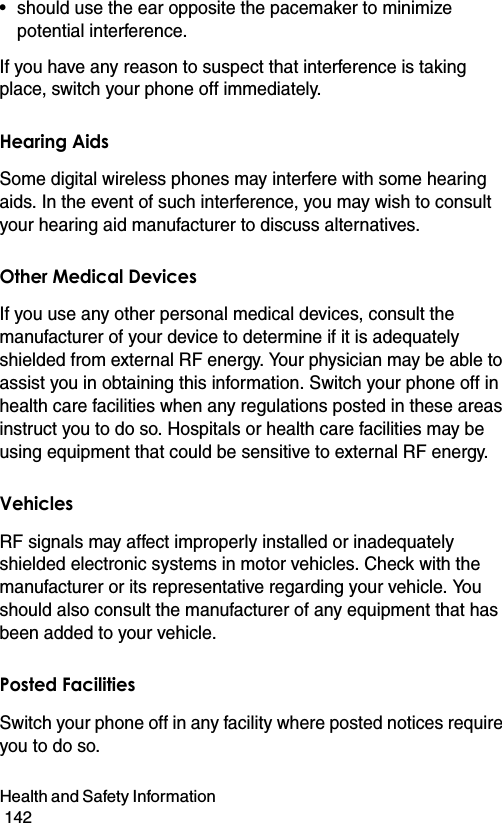 Health and Safety Information                                                                                        142• should use the ear opposite the pacemaker to minimize potential interference.If you have any reason to suspect that interference is taking place, switch your phone off immediately.Hearing AidsSome digital wireless phones may interfere with some hearing aids. In the event of such interference, you may wish to consult your hearing aid manufacturer to discuss alternatives.Other Medical DevicesIf you use any other personal medical devices, consult the manufacturer of your device to determine if it is adequately shielded from external RF energy. Your physician may be able to assist you in obtaining this information. Switch your phone off in health care facilities when any regulations posted in these areas instruct you to do so. Hospitals or health care facilities may be using equipment that could be sensitive to external RF energy.VehiclesRF signals may affect improperly installed or inadequately shielded electronic systems in motor vehicles. Check with the manufacturer or its representative regarding your vehicle. You should also consult the manufacturer of any equipment that has been added to your vehicle.Posted FacilitiesSwitch your phone off in any facility where posted notices require you to do so.