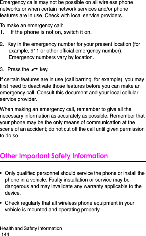Health and Safety Information                                                                                        144Emergency calls may not be possible on all wireless phone networks or when certain network services and/or phone features are in use. Check with local service providers.To make an emergency call:1. If the phone is not on, switch it on.2. Key in the emergency number for your present location (for example, 911 or other official emergency number). Emergency numbers vary by location.3. Press the   key.If certain features are in use (call barring, for example), you may first need to deactivate those features before you can make an emergency call. Consult this document and your local cellular service provider.When making an emergency call, remember to give all the necessary information as accurately as possible. Remember that your phone may be the only means of communication at the scene of an accident; do not cut off the call until given permission to do so.Other Important Safety Information• Only qualified personnel should service the phone or install the phone in a vehicle. Faulty installation or service may be dangerous and may invalidate any warranty applicable to the device.• Check regularly that all wireless phone equipment in your vehicle is mounted and operating properly.