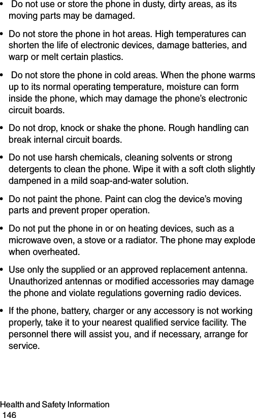 Health and Safety Information                                                                                        146•  Do not use or store the phone in dusty, dirty areas, as its moving parts may be damaged.• Do not store the phone in hot areas. High temperatures can shorten the life of electronic devices, damage batteries, and warp or melt certain plastics.•  Do not store the phone in cold areas. When the phone warms up to its normal operating temperature, moisture can form inside the phone, which may damage the phone’s electronic circuit boards.• Do not drop, knock or shake the phone. Rough handling can break internal circuit boards.• Do not use harsh chemicals, cleaning solvents or strong detergents to clean the phone. Wipe it with a soft cloth slightly dampened in a mild soap-and-water solution.• Do not paint the phone. Paint can clog the device’s moving parts and prevent proper operation.• Do not put the phone in or on heating devices, such as a microwave oven, a stove or a radiator. The phone may explode when overheated.• Use only the supplied or an approved replacement antenna. Unauthorized antennas or modified accessories may damage the phone and violate regulations governing radio devices.• If the phone, battery, charger or any accessory is not working properly, take it to your nearest qualified service facility. The personnel there will assist you, and if necessary, arrange for service.