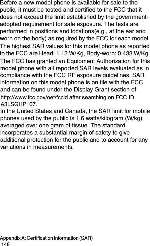 Appendix A: Certification Information (SAR)                                                                                        148Before a new model phone is available for sale to the public, it must be tested and certified to the FCC that it does not exceed the limit established by the government-adopted requirement for safe exposure. The tests are performed in positions and locations(e.g., at the ear and worn on the body) as required by the FCC for each model. The highest SAR values for this model phone as reported to the FCC are Head: 1.13 W/Kg, Body-worn: 0.433 W/Kg. t pr ovide at least 1.5cm separation between the device, including its antenna whether extended or retrx posure g u ide l The FCC has granted an Equipment Authorization for this model phone with all reported SAR levels evaluated as in compliance with the FCC RF exposure guidelines. SAR information on this model phone is on file with the FCC and can be found under the Display Grant section ofhttp://www.fcc.gov/oet/fccid after searching on FCC ID A3LSGHP107.In the United States and Canada, the SAR limit for mobile phones used by the public is 1.6 watts/kilogram (W/kg) averaged over one gram of tissue. The standard incorporates a substantial margin of safety to give additional protection for the public and to account for any variations in measurements. 