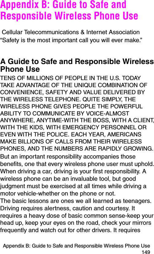 Appendix B: Guide to Safe and Responsible Wireless Phone Use 149Appendix B: Guide to Safe and Responsible Wireless Phone Use Cellular Telecommunications &amp; Internet Association“Safety is the most important call you will ever make.”A Guide to Safe and Responsible Wireless Phone UseTENS OF MILLIONS OF PEOPLE IN THE U.S. TODAY TAKE ADVANTAGE OF THE UNIQUE COMBINATION OF CONVENIENCE, SAFETY AND VALUE DELIVERED BY THE WIRELESS TELEPHONE. QUITE SIMPLY, THE WIRELESS PHONE GIVES PEOPLE THE POWERFUL ABILITY TO COMMUNICATE BY VOICE-ALMOST ANYWHERE, ANYTIME-WITH THE BOSS, WITH A CLIENT, WITH THE KIDS, WITH EMERGENCY PERSONNEL OR EVEN WITH THE POLICE. EACH YEAR, AMERICANS MAKE BILLIONS OF CALLS FROM THEIR WIRELESS PHONES, AND THE NUMBERS ARE RAPIDLY GROWING. But an important responsibility accompanies those benefits, one that every wireless phone user must uphold. When driving a car, driving is your first responsibility. A wireless phone can be an invaluable tool, but good judgment must be exercised at all times while driving a motor vehicle-whether on the phone or not.  The basic lessons are ones we all learned as teenagers. Driving requires alertness, caution and courtesy. It requires a heavy dose of basic common sense-keep your head up, keep your eyes on the road, check your mirrors frequently and watch out for other drivers. It requires 