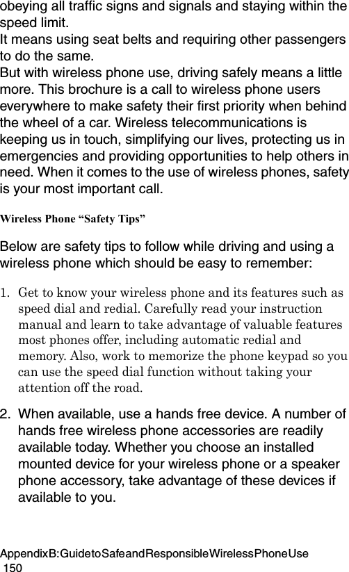 Appendix B: Guide to Safe and Responsible Wireless Phone Use                                                                                        150obeying all traffic signs and signals and staying within the speed limit. It means using seat belts and requiring other passengers to do the same. But with wireless phone use, driving safely means a little more. This brochure is a call to wireless phone users everywhere to make safety their first priority when behind the wheel of a car. Wireless telecommunications is keeping us in touch, simplifying our lives, protecting us in emergencies and providing opportunities to help others in need. When it comes to the use of wireless phones, safety is your most important call. Wireless Phone “Safety Tips” Below are safety tips to follow while driving and using a wireless phone which should be easy to remember:1. Get to know your wireless phone and its features such as speed dial and redial. Carefully read your instruction manual and learn to take advantage of valuable features most phones offer, including automatic redial and memory. Also, work to memorize the phone keypad so you can use the speed dial function without taking your attention off the road. 2. When available, use a hands free device. A number of hands free wireless phone accessories are readily available today. Whether you choose an installed mounted device for your wireless phone or a speaker phone accessory, take advantage of these devices if available to you. 