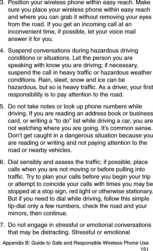 Appendix B: Guide to Safe and Responsible Wireless Phone Use 1513. Position your wireless phone within easy reach. Make sure you place your wireless phone within easy reach and where you can grab it without removing your eyes from the road. If you get an incoming call at an inconvenient time, if possible, let your voice mail answer it for you. 4. Suspend conversations during hazardous driving conditions or situations. Let the person you are speaking with know you are driving; if necessary, suspend the call in heavy traffic or hazardous weather conditions. Rain, sleet, snow and ice can be hazardous, but so is heavy traffic. As a driver, your first responsibility is to pay attention to the road. 5. Do not take notes or look up phone numbers while driving. If you are reading an address book or business card, or writing a “to do” list while driving a car, you are not watching where you are going. It’s common sense. Don’t get caught in a dangerous situation because you are reading or writing and not paying attention to the road or nearby vehicles. 6. Dial sensibly and assess the traffic; if possible, place calls when you are not moving or before pulling into traffic. Try to plan your calls before you begin your trip or attempt to coincide your calls with times you may be stopped at a stop sign, red light or otherwise stationary. But if you need to dial while driving, follow this simple tip-dial only a few numbers, check the road and your mirrors, then continue. 7. Do not engage in stressful or emotional conversations that may be distracting. Stressful or emotional 