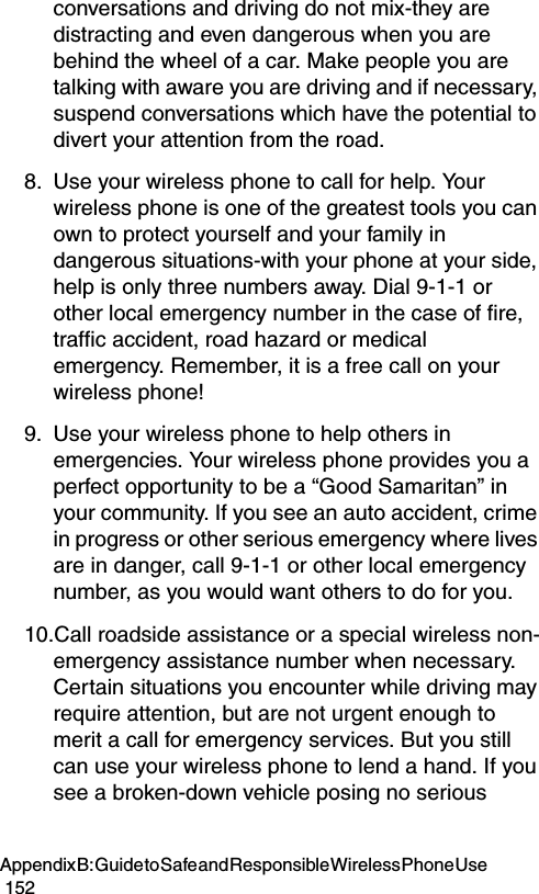Appendix B: Guide to Safe and Responsible Wireless Phone Use                                                                                        152conversations and driving do not mix-they are distracting and even dangerous when you are behind the wheel of a car. Make people you are talking with aware you are driving and if necessary, suspend conversations which have the potential to divert your attention from the road.8. Use your wireless phone to call for help. Your wireless phone is one of the greatest tools you can own to protect yourself and your family in dangerous situations-with your phone at your side, help is only three numbers away. Dial 9-1-1 or other local emergency number in the case of fire, traffic accident, road hazard or medical emergency. Remember, it is a free call on your wireless phone! 9. Use your wireless phone to help others in emergencies. Your wireless phone provides you a perfect opportunity to be a “Good Samaritan” in your community. If you see an auto accident, crime in progress or other serious emergency where lives are in danger, call 9-1-1 or other local emergency number, as you would want others to do for you. 10.Call roadside assistance or a special wireless non-emergency assistance number when necessary. Certain situations you encounter while driving may require attention, but are not urgent enough to merit a call for emergency services. But you still can use your wireless phone to lend a hand. If you see a broken-down vehicle posing no serious 