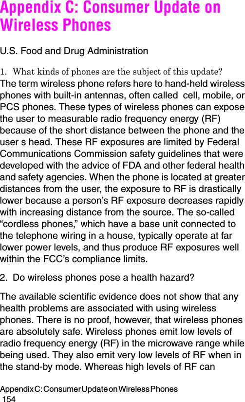 Appendix C: Consumer Update on Wireless Phones                                                                                        154Appendix C: Consumer Update on Wireless PhonesU.S. Food and Drug Administration1. What kinds of phones are the subject of this update?The term wireless phone refers here to hand-held wireless phones with built-in antennas, often called  cell, mobile, or PCS phones. These types of wireless phones can expose the user to measurable radio frequency energy (RF) because of the short distance between the phone and the user s head. These RF exposures are limited by Federal Communications Commission safety guidelines that were developed with the advice of FDA and other federal health and safety agencies. When the phone is located at greater distances from the user, the exposure to RF is drastically lower because a person’s RF exposure decreases rapidly with increasing distance from the source. The so-called “cordless phones,” which have a base unit connected to the telephone wiring in a house, typically operate at far lower power levels, and thus produce RF exposures well within the FCC’s compliance limits.2. Do wireless phones pose a health hazard?The available scientific evidence does not show that any health problems are associated with using wireless phones. There is no proof, however, that wireless phones are absolutely safe. Wireless phones emit low levels of radio frequency energy (RF) in the microwave range while being used. They also emit very low levels of RF when in the stand-by mode. Whereas high levels of RF can 