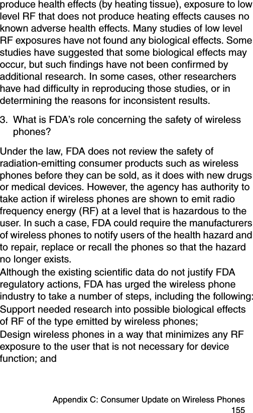 Appendix C: Consumer Update on Wireless Phones 155produce health effects (by heating tissue), exposure to low level RF that does not produce heating effects causes no known adverse health effects. Many studies of low level RF exposures have not found any biological effects. Some studies have suggested that some biological effects may occur, but such findings have not been confirmed by additional research. In some cases, other researchers have had difficulty in reproducing those studies, or in determining the reasons for inconsistent results.3. What is FDA’s role concerning the safety of wireless phones?Under the law, FDA does not review the safety of radiation-emitting consumer products such as wireless phones before they can be sold, as it does with new drugs or medical devices. However, the agency has authority to take action if wireless phones are shown to emit radio frequency energy (RF) at a level that is hazardous to the user. In such a case, FDA could require the manufacturers of wireless phones to notify users of the health hazard and to repair, replace or recall the phones so that the hazard no longer exists.Although the existing scientific data do not justify FDA regulatory actions, FDA has urged the wireless phone industry to take a number of steps, including the following:Support needed research into possible biological effects of RF of the type emitted by wireless phones; Design wireless phones in a way that minimizes any RF exposure to the user that is not necessary for device function; and 