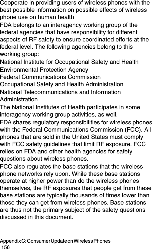 Appendix C: Consumer Update on Wireless Phones                                                                                        156Cooperate in providing users of wireless phones with the best possible information on possible effects of wireless phone use on human health FDA belongs to an interagency working group of the federal agencies that have responsibility for different aspects of RF safety to ensure coordinated efforts at the federal level. The following agencies belong to this working group:National Institute for Occupational Safety and Health Environmental Protection Agency  Federal Communications Commission  Occupational Safety and Health Administration National Telecommunications and Information Administration The National Institutes of Health participates in some interagency working group activities, as well.FDA shares regulatory responsibilities for wireless phones with the Federal Communications Commission (FCC). All phones that are sold in the United States must comply with FCC safety guidelines that limit RF exposure. FCC relies on FDA and other health agencies for safety questions about wireless phones.FCC also regulates the base stations that the wireless phone networks rely upon. While these base stations operate at higher power than do the wireless phones themselves, the RF exposures that people get from these base stations are typically thousands of times lower than those they can get from wireless phones. Base stations are thus not the primary subject of the safety questions discussed in this document.