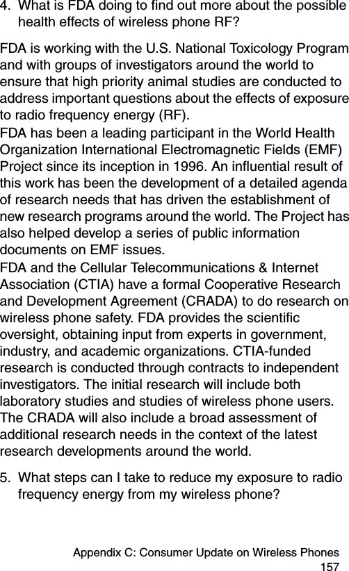 Appendix C: Consumer Update on Wireless Phones 1574. What is FDA doing to find out more about the possible health effects of wireless phone RF?FDA is working with the U.S. National Toxicology Program and with groups of investigators around the world to ensure that high priority animal studies are conducted to address important questions about the effects of exposure to radio frequency energy (RF).FDA has been a leading participant in the World Health Organization International Electromagnetic Fields (EMF) Project since its inception in 1996. An influential result of this work has been the development of a detailed agenda of research needs that has driven the establishment of new research programs around the world. The Project has also helped develop a series of public information documents on EMF issues.FDA and the Cellular Telecommunications &amp; Internet Association (CTIA) have a formal Cooperative Research and Development Agreement (CRADA) to do research on wireless phone safety. FDA provides the scientific oversight, obtaining input from experts in government, industry, and academic organizations. CTIA-funded research is conducted through contracts to independent investigators. The initial research will include both laboratory studies and studies of wireless phone users. The CRADA will also include a broad assessment of additional research needs in the context of the latest research developments around the world.5. What steps can I take to reduce my exposure to radio frequency energy from my wireless phone?