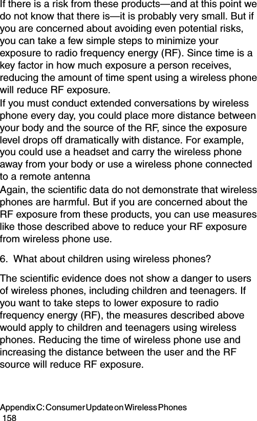 Appendix C: Consumer Update on Wireless Phones                                                                                        158If there is a risk from these products—and at this point we do not know that there is—it is probably very small. But if you are concerned about avoiding even potential risks, you can take a few simple steps to minimize your exposure to radio frequency energy (RF). Since time is a key factor in how much exposure a person receives, reducing the amount of time spent using a wireless phone will reduce RF exposure.If you must conduct extended conversations by wireless phone every day, you could place more distance between your body and the source of the RF, since the exposure level drops off dramatically with distance. For example, you could use a headset and carry the wireless phone away from your body or use a wireless phone connected to a remote antenna Again, the scientific data do not demonstrate that wireless phones are harmful. But if you are concerned about the RF exposure from these products, you can use measures like those described above to reduce your RF exposure from wireless phone use.6. What about children using wireless phones?The scientific evidence does not show a danger to users of wireless phones, including children and teenagers. If you want to take steps to lower exposure to radio frequency energy (RF), the measures described above would apply to children and teenagers using wireless phones. Reducing the time of wireless phone use and increasing the distance between the user and the RF source will reduce RF exposure.