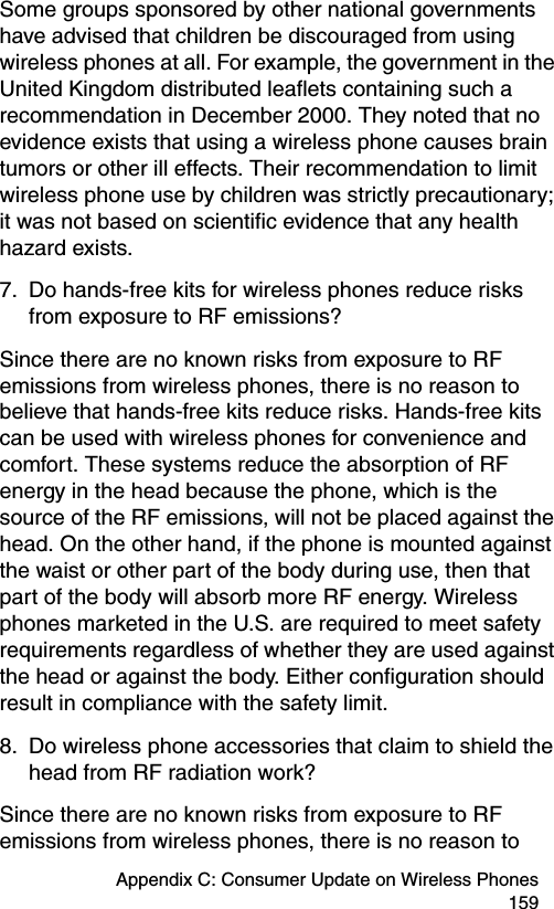 Appendix C: Consumer Update on Wireless Phones 159Some groups sponsored by other national governments have advised that children be discouraged from using wireless phones at all. For example, the government in the United Kingdom distributed leaflets containing such a recommendation in December 2000. They noted that no evidence exists that using a wireless phone causes brain tumors or other ill effects. Their recommendation to limit wireless phone use by children was strictly precautionary; it was not based on scientific evidence that any health hazard exists.7. Do hands-free kits for wireless phones reduce risks from exposure to RF emissions?Since there are no known risks from exposure to RF emissions from wireless phones, there is no reason to believe that hands-free kits reduce risks. Hands-free kits can be used with wireless phones for convenience and comfort. These systems reduce the absorption of RF energy in the head because the phone, which is the source of the RF emissions, will not be placed against the head. On the other hand, if the phone is mounted against the waist or other part of the body during use, then that part of the body will absorb more RF energy. Wireless phones marketed in the U.S. are required to meet safety requirements regardless of whether they are used against the head or against the body. Either configuration should result in compliance with the safety limit.8. Do wireless phone accessories that claim to shield the head from RF radiation work?Since there are no known risks from exposure to RF emissions from wireless phones, there is no reason to 