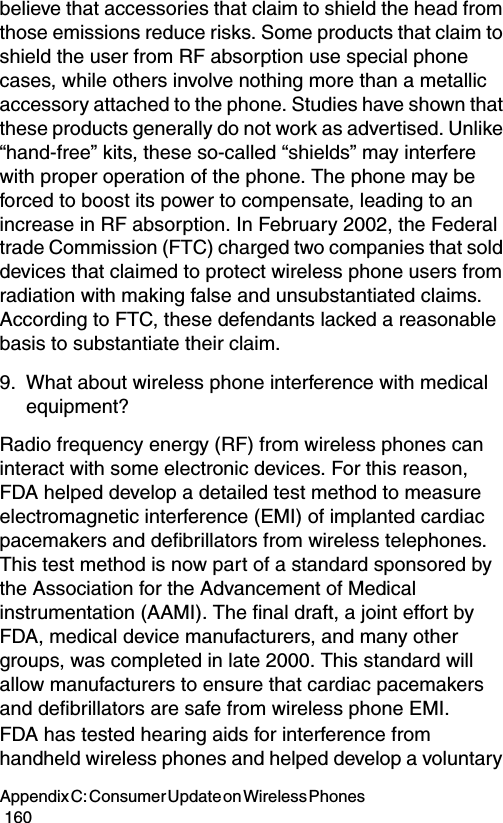 Appendix C: Consumer Update on Wireless Phones                                                                                        160believe that accessories that claim to shield the head from those emissions reduce risks. Some products that claim to shield the user from RF absorption use special phone cases, while others involve nothing more than a metallic accessory attached to the phone. Studies have shown that these products generally do not work as advertised. Unlike “hand-free” kits, these so-called “shields” may interfere with proper operation of the phone. The phone may be forced to boost its power to compensate, leading to an increase in RF absorption. In February 2002, the Federal trade Commission (FTC) charged two companies that sold devices that claimed to protect wireless phone users from radiation with making false and unsubstantiated claims. According to FTC, these defendants lacked a reasonable basis to substantiate their claim.9. What about wireless phone interference with medical equipment?Radio frequency energy (RF) from wireless phones can interact with some electronic devices. For this reason, FDA helped develop a detailed test method to measure electromagnetic interference (EMI) of implanted cardiac pacemakers and defibrillators from wireless telephones. This test method is now part of a standard sponsored by the Association for the Advancement of Medical instrumentation (AAMI). The final draft, a joint effort by FDA, medical device manufacturers, and many other groups, was completed in late 2000. This standard will allow manufacturers to ensure that cardiac pacemakers and defibrillators are safe from wireless phone EMI.FDA has tested hearing aids for interference from handheld wireless phones and helped develop a voluntary 