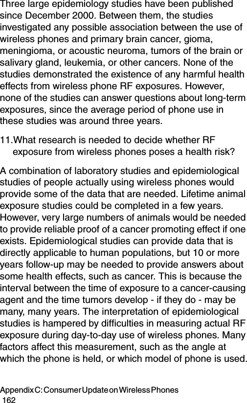 Appendix C: Consumer Update on Wireless Phones                                                                                        162Three large epidemiology studies have been published since December 2000. Between them, the studies investigated any possible association between the use of wireless phones and primary brain cancer, gioma, meningioma, or acoustic neuroma, tumors of the brain or salivary gland, leukemia, or other cancers. None of the studies demonstrated the existence of any harmful health effects from wireless phone RF exposures. However, none of the studies can answer questions about long-term exposures, since the average period of phone use in these studies was around three years.11.What research is needed to decide whether RF exposure from wireless phones poses a health risk?A combination of laboratory studies and epidemiological studies of people actually using wireless phones would provide some of the data that are needed. Lifetime animal exposure studies could be completed in a few years. However, very large numbers of animals would be needed to provide reliable proof of a cancer promoting effect if one exists. Epidemiological studies can provide data that is directly applicable to human populations, but 10 or more years follow-up may be needed to provide answers about some health effects, such as cancer. This is because the interval between the time of exposure to a cancer-causing agent and the time tumors develop - if they do - may be many, many years. The interpretation of epidemiological studies is hampered by difficulties in measuring actual RF exposure during day-to-day use of wireless phones. Many factors affect this measurement, such as the angle at which the phone is held, or which model of phone is used.