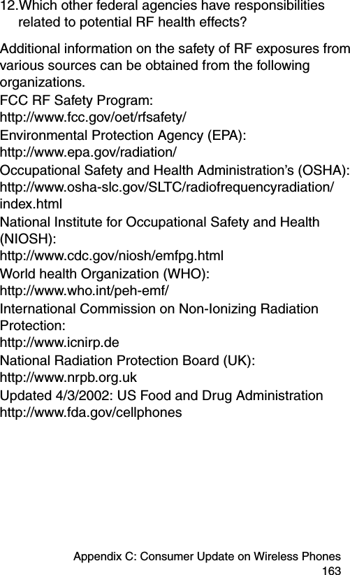 Appendix C: Consumer Update on Wireless Phones 16312.Which other federal agencies have responsibilities related to potential RF health effects?Additional information on the safety of RF exposures from various sources can be obtained from the following organizations.FCC RF Safety Program:  http://www.fcc.gov/oet/rfsafety/Environmental Protection Agency (EPA):  http://www.epa.gov/radiation/ Occupational Safety and Health Administration’s (OSHA):  http://www.osha-slc.gov/SLTC/radiofrequencyradiation/index.htmlNational Institute for Occupational Safety and Health (NIOSH):  http://www.cdc.gov/niosh/emfpg.htmlWorld health Organization (WHO):  http://www.who.int/peh-emf/ International Commission on Non-Ionizing Radiation Protection:  http://www.icnirp.deNational Radiation Protection Board (UK):  http://www.nrpb.org.uk Updated 4/3/2002: US Food and Drug Administration http://www.fda.gov/cellphones