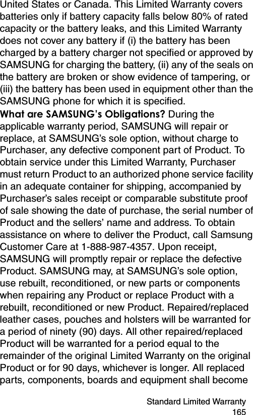 Standard Limited Warranty 165United States or Canada. This Limited Warranty covers batteries only if battery capacity falls below 80% of rated capacity or the battery leaks, and this Limited Warranty does not cover any battery if (i) the battery has been charged by a battery charger not specified or approved by SAMSUNG for charging the battery, (ii) any of the seals on the battery are broken or show evidence of tampering, or (iii) the battery has been used in equipment other than the SAMSUNG phone for which it is specified. What are SAMSUNG’s Obligations? During the applicable warranty period, SAMSUNG will repair or replace, at SAMSUNG’s sole option, without charge to Purchaser, any defective component part of Product. To obtain service under this Limited Warranty, Purchaser must return Product to an authorized phone service facility in an adequate container for shipping, accompanied by Purchaser’s sales receipt or comparable substitute proof of sale showing the date of purchase, the serial number of Product and the sellers’ name and address. To obtain assistance on where to deliver the Product, call Samsung Customer Care at 1-888-987-4357. Upon receipt, SAMSUNG will promptly repair or replace the defective Product. SAMSUNG may, at SAMSUNG’s sole option, use rebuilt, reconditioned, or new parts or components when repairing any Product or replace Product with a rebuilt, reconditioned or new Product. Repaired/replaced leather cases, pouches and holsters will be warranted for a period of ninety (90) days. All other repaired/replaced Product will be warranted for a period equal to the remainder of the original Limited Warranty on the original Product or for 90 days, whichever is longer. All replaced parts, components, boards and equipment shall become 