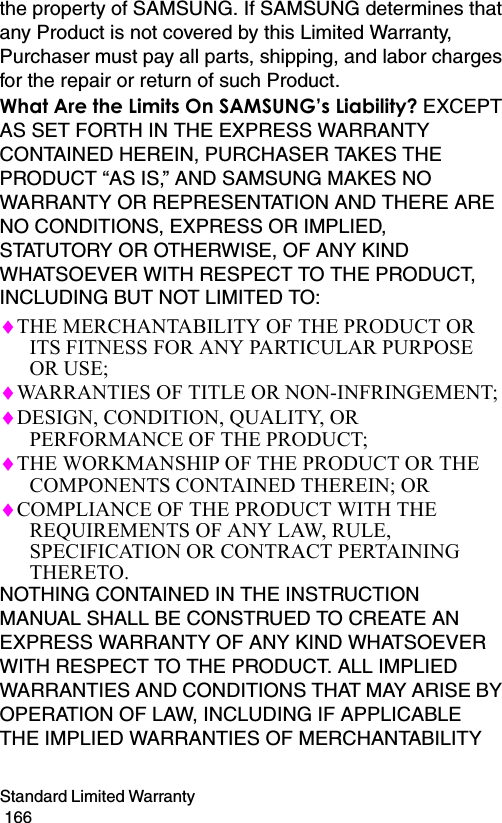 Standard Limited Warranty                                                                                        166the property of SAMSUNG. If SAMSUNG determines that any Product is not covered by this Limited Warranty, Purchaser must pay all parts, shipping, and labor charges for the repair or return of such Product.What Are the Limits On SAMSUNG’s Liability? EXCEPT AS SET FORTH IN THE EXPRESS WARRANTY CONTAINED HEREIN, PURCHASER TAKES THE PRODUCT “AS IS,” AND SAMSUNG MAKES NO WARRANTY OR REPRESENTATION AND THERE ARE NO CONDITIONS, EXPRESS OR IMPLIED, STATUTORY OR OTHERWISE, OF ANY KIND WHATSOEVER WITH RESPECT TO THE PRODUCT, INCLUDING BUT NOT LIMITED TO:♦THE MERCHANTABILITY OF THE PRODUCT OR ITS FITNESS FOR ANY PARTICULAR PURPOSE OR USE;♦WARRANTIES OF TITLE OR NON-INFRINGEMENT;♦DESIGN, CONDITION, QUALITY, OR PERFORMANCE OF THE PRODUCT;♦THE WORKMANSHIP OF THE PRODUCT OR THE COMPONENTS CONTAINED THEREIN; OR♦COMPLIANCE OF THE PRODUCT WITH THE REQUIREMENTS OF ANY LAW, RULE, SPECIFICATION OR CONTRACT PERTAINING THERETO. NOTHING CONTAINED IN THE INSTRUCTION MANUAL SHALL BE CONSTRUED TO CREATE AN EXPRESS WARRANTY OF ANY KIND WHATSOEVER WITH RESPECT TO THE PRODUCT. ALL IMPLIED WARRANTIES AND CONDITIONS THAT MAY ARISE BY OPERATION OF LAW, INCLUDING IF APPLICABLE THE IMPLIED WARRANTIES OF MERCHANTABILITY 