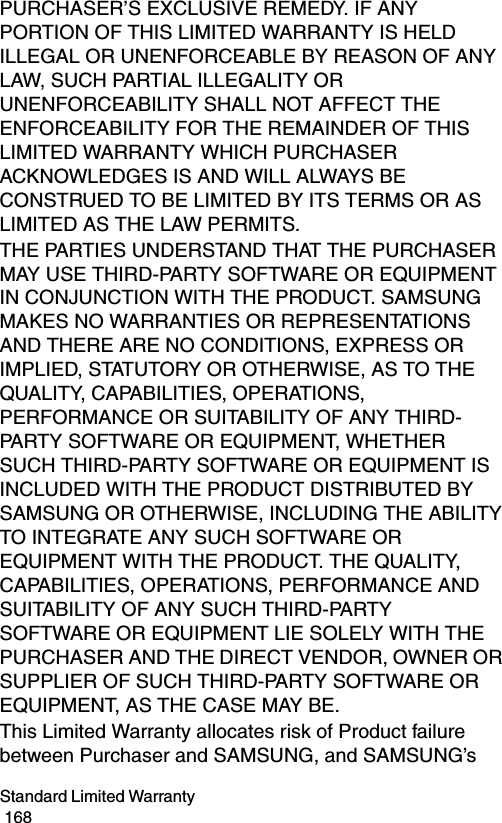Standard Limited Warranty                                                                                        168PURCHASER’S EXCLUSIVE REMEDY. IF ANY PORTION OF THIS LIMITED WARRANTY IS HELD ILLEGAL OR UNENFORCEABLE BY REASON OF ANY LAW, SUCH PARTIAL ILLEGALITY OR UNENFORCEABILITY SHALL NOT AFFECT THE ENFORCEABILITY FOR THE REMAINDER OF THIS LIMITED WARRANTY WHICH PURCHASER ACKNOWLEDGES IS AND WILL ALWAYS BE CONSTRUED TO BE LIMITED BY ITS TERMS OR AS LIMITED AS THE LAW PERMITS.THE PARTIES UNDERSTAND THAT THE PURCHASER MAY USE THIRD-PARTY SOFTWARE OR EQUIPMENT IN CONJUNCTION WITH THE PRODUCT. SAMSUNG MAKES NO WARRANTIES OR REPRESENTATIONS AND THERE ARE NO CONDITIONS, EXPRESS OR IMPLIED, STATUTORY OR OTHERWISE, AS TO THE QUALITY, CAPABILITIES, OPERATIONS, PERFORMANCE OR SUITABILITY OF ANY THIRD-PARTY SOFTWARE OR EQUIPMENT, WHETHER SUCH THIRD-PARTY SOFTWARE OR EQUIPMENT IS INCLUDED WITH THE PRODUCT DISTRIBUTED BY SAMSUNG OR OTHERWISE, INCLUDING THE ABILITY TO INTEGRATE ANY SUCH SOFTWARE OR EQUIPMENT WITH THE PRODUCT. THE QUALITY, CAPABILITIES, OPERATIONS, PERFORMANCE AND SUITABILITY OF ANY SUCH THIRD-PARTY SOFTWARE OR EQUIPMENT LIE SOLELY WITH THE PURCHASER AND THE DIRECT VENDOR, OWNER OR SUPPLIER OF SUCH THIRD-PARTY SOFTWARE OR EQUIPMENT, AS THE CASE MAY BE.This Limited Warranty allocates risk of Product failure between Purchaser and SAMSUNG, and SAMSUNG’s 