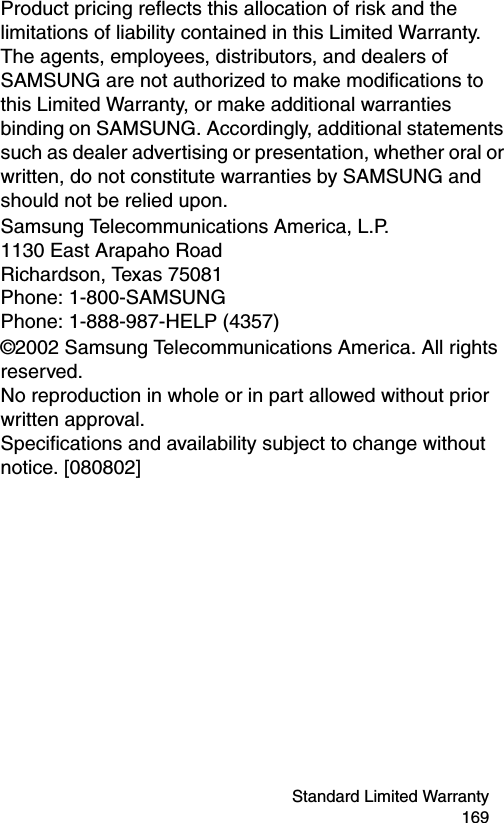 Standard Limited Warranty 169Product pricing reflects this allocation of risk and the limitations of liability contained in this Limited Warranty. The agents, employees, distributors, and dealers of SAMSUNG are not authorized to make modifications to this Limited Warranty, or make additional warranties binding on SAMSUNG. Accordingly, additional statements such as dealer advertising or presentation, whether oral or written, do not constitute warranties by SAMSUNG and should not be relied upon.Samsung Telecommunications America, L.P. 1130 East Arapaho Road Richardson, Texas 75081 Phone: 1-800-SAMSUNG Phone: 1-888-987-HELP (4357) ©2002 Samsung Telecommunications America. All rights reserved. No reproduction in whole or in part allowed without prior written approval. Specifications and availability subject to change without notice. [080802]