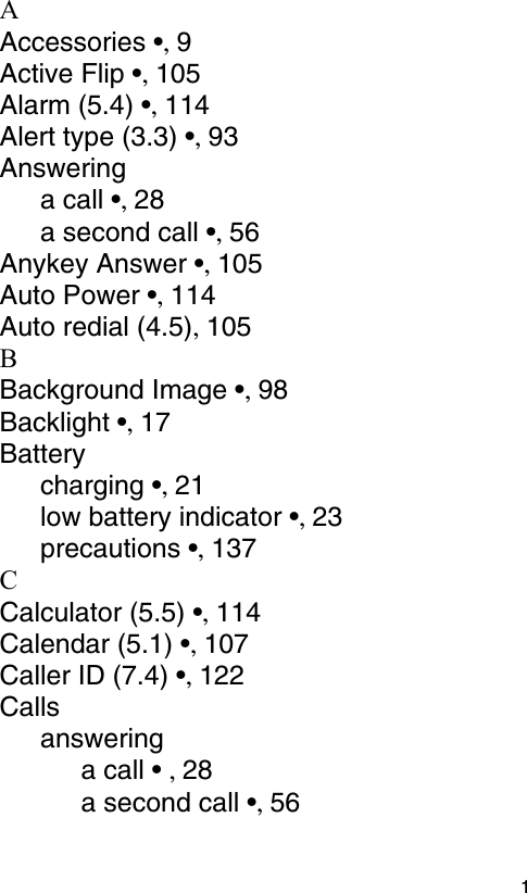  1AAccessories •, 9Active Flip •, 105Alarm (5.4) •, 114Alert type (3.3) •, 93Answeringa call •, 28a second call •, 56Anykey Answer •, 105Auto Power •, 114Auto redial (4.5), 105BBackground Image •, 98Backlight •, 17Batterycharging •, 21low battery indicator •, 23precautions •, 137CCalculator (5.5) •, 114Calendar (5.1) •, 107Caller ID (7.4) •, 122Callsansweringa call • , 28a second call •, 56