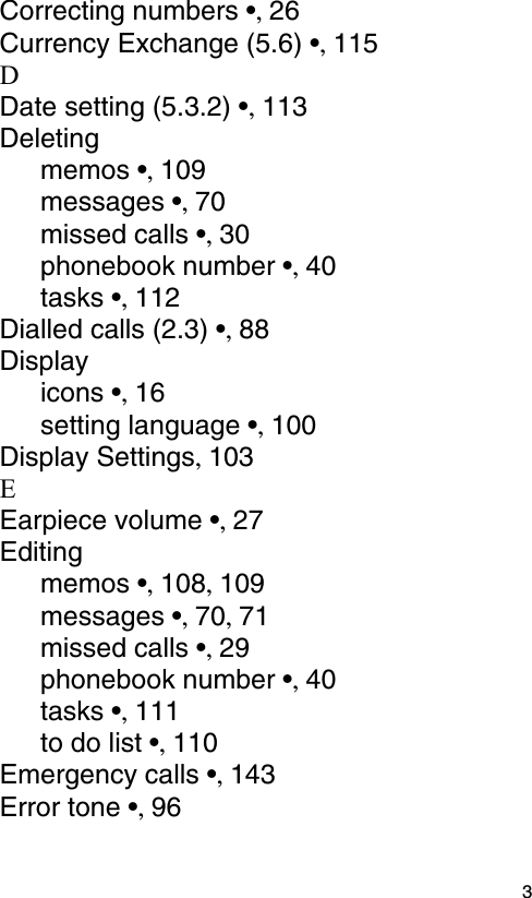  3Correcting numbers •, 26Currency Exchange (5.6) •, 115DDate setting (5.3.2) •, 113Deletingmemos •, 109messages •, 70missed calls •, 30phonebook number •, 40tasks •, 112Dialled calls (2.3) •, 88Displayicons •, 16setting language •, 100Display Settings, 103EEarpiece volume •, 27Editingmemos •, 108, 109messages •, 70, 71missed calls •, 29phonebook number •, 40tasks •, 111to do list •, 110Emergency calls •, 143Error tone •, 96