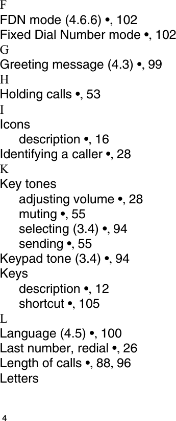                                                                                         4FFDN mode (4.6.6) •, 102Fixed Dial Number mode •, 102GGreeting message (4.3) •, 99HHolding calls •, 53IIconsdescription •, 16Identifying a caller •, 28KKey tonesadjusting volume •, 28muting •, 55selecting (3.4) •, 94sending •, 55Keypad tone (3.4) •, 94Keysdescription •, 12shortcut •, 105LLanguage (4.5) •, 100Last number, redial •, 26Length of calls •, 88, 96Letters