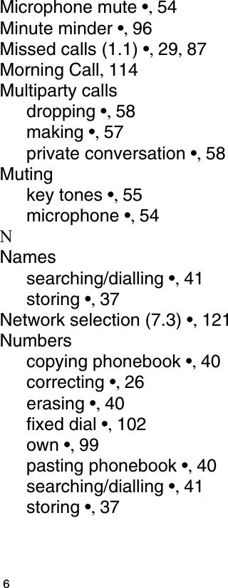                                                                                         6Microphone mute •, 54Minute minder •, 96Missed calls (1.1) •, 29, 87Morning Call, 114Multiparty callsdropping •, 58making •, 57private conversation •, 58Mutingkey tones •, 55microphone •, 54NNamessearching/dialling •, 41storing •, 37Network selection (7.3) •, 121Numberscopying phonebook •, 40correcting •, 26erasing •, 40fixed dial •, 102own •, 99pasting phonebook •, 40searching/dialling •, 41storing •, 37