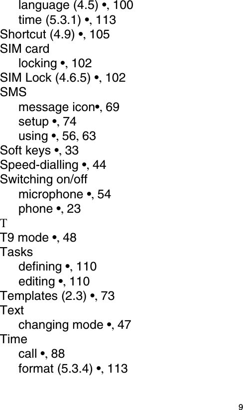  9language (4.5) •, 100time (5.3.1) •, 113Shortcut (4.9) •, 105SIM cardlocking •, 102SIM Lock (4.6.5) •, 102SMSmessage icon•, 69setup •, 74using •, 56, 63Soft keys •, 33Speed-dialling •, 44Switching on/offmicrophone •, 54phone •, 23TT9 mode •, 48Tasksdefining •, 110editing •, 110Templates (2.3) •, 73Textchanging mode •, 47Timecall •, 88format (5.3.4) •, 113