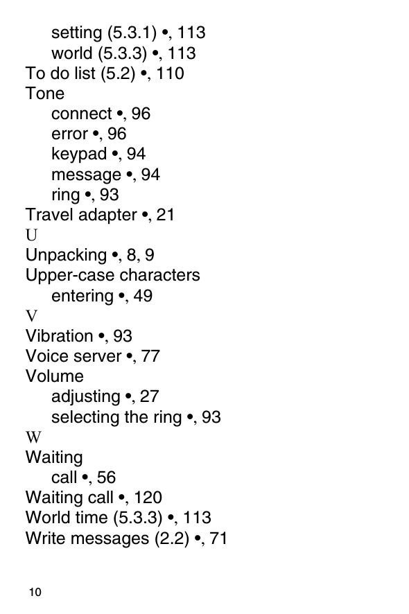                                                                                         10setting (5.3.1) •, 113world (5.3.3) •, 113To do list (5.2) •, 110Toneconnect •, 96error •, 96keypad •, 94message •, 94ring •, 93Travel adapter •, 21UUnpacking •, 8, 9Upper-case charactersentering •, 49VVibration •, 93Voice server •, 77Volumeadjusting •, 27selecting the ring •, 93WWaitingcall •, 56Waiting call •, 120World time (5.3.3) •, 113Write messages (2.2) •, 71