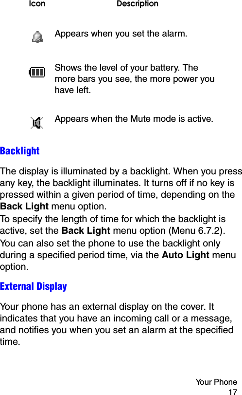 Your Phone 17BacklightThe display is illuminated by a backlight. When you press any key, the backlight illuminates. It turns off if no key is pressed within a given period of time, depending on the Back Light menu option.To specify the length of time for which the backlight is active, set the Back Light menu option (Menu 6.7.2).You can also set the phone to use the backlight only during a specified period time, via the Auto Light menu option.External DisplayYour phone has an external display on the cover. It indicates that you have an incoming call or a message, and notifies you when you set an alarm at the specified time.Appears when you set the alarm.Shows the level of your battery. The more bars you see, the more power you have left.Appears when the Mute mode is active.Icon Description