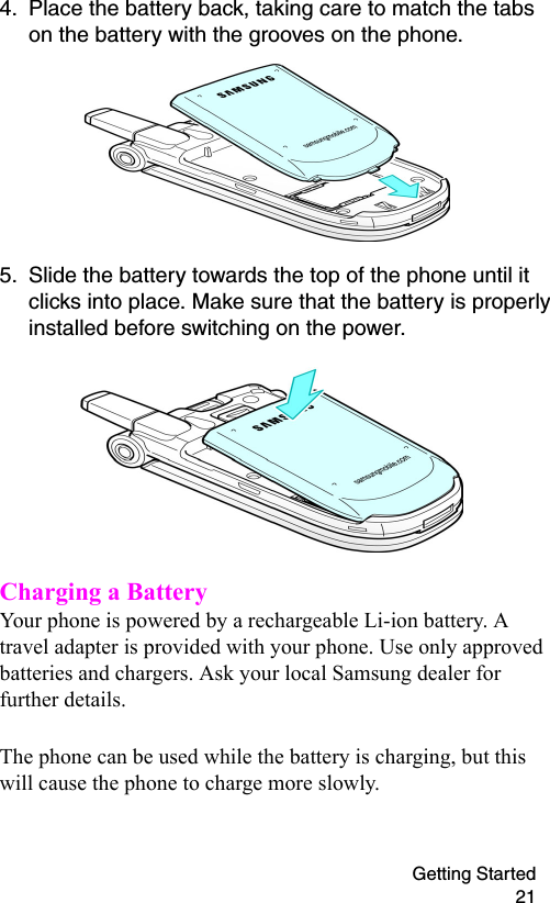Getting Started 214. Place the battery back, taking care to match the tabs on the battery with the grooves on the phone. 5. Slide the battery towards the top of the phone until it clicks into place. Make sure that the battery is properly installed before switching on the power.Charging a BatteryYour phone is powered by a rechargeable Li-ion battery. A travel adapter is provided with your phone. Use only approved batteries and chargers. Ask your local Samsung dealer for further details.The phone can be used while the battery is charging, but this will cause the phone to charge more slowly. 