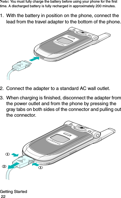 Getting Started                                                                                        22Note: You must fully charge the battery before using your phone for the first time. A discharged battery is fully recharged in approximately 200 minutes.1. With the battery in position on the phone, connect the lead from the travel adapter to the bottom of the phone. 2. Connect the adapter to a standard AC wall outlet.3. When charging is finished, disconnect the adapter from the power outlet and from the phone by pressing the gray tabs on both sides of the connector and pulling out the connector.