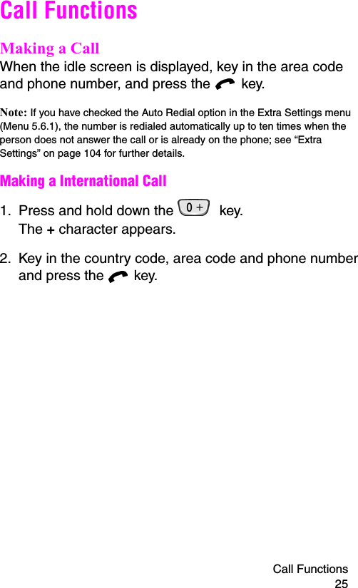 Call Functions 25Call FunctionsMaking a CallWhen the idle screen is displayed, key in the area code and phone number, and press the   key.Note: If you have checked the Auto Redial option in the Extra Settings menu (Menu 5.6.1), the number is redialed automatically up to ten times when the person does not answer the call or is already on the phone; see “Extra Settings” on page 104 for further details.Making a International Call1. Press and hold down the   key.  The + character appears.2. Key in the country code, area code and phone number and press the   key.