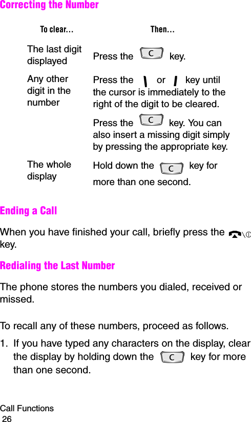 Call Functions                                                                                        26Correcting the NumberEnding a CallWhen you have finished your call, briefly press the   key.Redialing the Last NumberThe phone stores the numbers you dialed, received or missed.To recall any of these numbers, proceed as follows.1. If you have typed any characters on the display, clear the display by holding down the   key for more than one second.To clear... Then...The last digit displayed Press the   key. Any other digit in the numberPress the   or   key until the cursor is immediately to the right of the digit to be cleared. Press the   key. You can also insert a missing digit simply by pressing the appropriate key.The whole displayHold down the   key for more than one second.