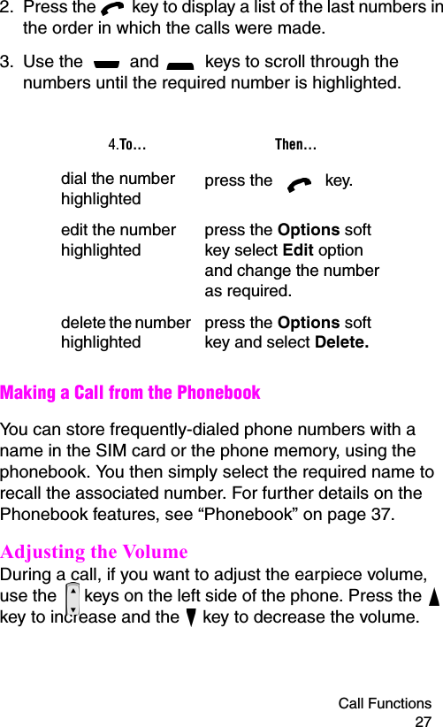 Call Functions 272. Press the   key to display a list of the last numbers in the order in which the calls were made.3. Use the   and   keys to scroll through the numbers until the required number is highlighted. Making a Call from the PhonebookYou can store frequently-dialed phone numbers with a name in the SIM card or the phone memory, using the phonebook. You then simply select the required name to recall the associated number. For further details on the Phonebook features, see “Phonebook” on page 37.Adjusting the VolumeDuring a call, if you want to adjust the earpiece volume, use the   keys on the left side of the phone. Press the   key to increase and the   key to decrease the volume.4.To... Then...dial the number highlightedpress the   key.edit the number highlightedpress the Options soft key select Edit option and change the number as required.delete the number highlightedpress the Options soft key and select Delete.