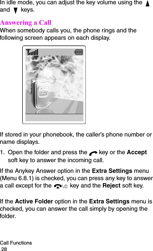 Call Functions                                                                                        28In idle mode, you can adjust the key volume using the   and   keys.Answering a CallWhen somebody calls you, the phone rings and the following screen appears on each display.If stored in your phonebook, the caller’s phone number or name displays.1. Open the folder and press the   key or the Accept soft key to answer the incoming call.If the Anykey Answer option in the Extra Settings menu (Menu 6.8.1) is checked, you can press any key to answer a call except for the  key and the Reject soft key.If the Active Folder option in the Extra Settings menu is checked, you can answer the call simply by opening the folder.