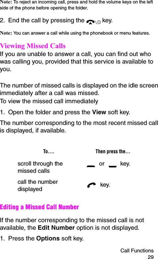 Call Functions 29Note: To reject an incoming call, press and hold the volume keys on the left side of the phone before opening the folder.2. End the call by pressing the   key.Note: You can answer a call while using the phonebook or menu features.Viewing Missed CallsIf you are unable to answer a call, you can find out who was calling you, provided that this service is available to you. The number of missed calls is displayed on the idle screen immediately after a call was missed.To view the missed call immediately1. Open the folder and press the View soft key.The number corresponding to the most recent missed call is displayed, if available.Editing a Missed Call NumberIf the number corresponding to the missed call is not available, the Edit Number option is not displayed.1. Press the Options soft key.To.... Then press the...scroll through the missed calls or   key.call the number displayed  key.