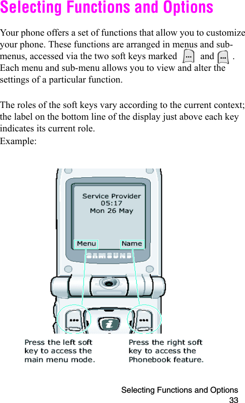 Selecting Functions and Options 33Selecting Functions and OptionsYour phone offers a set of functions that allow you to customize your phone. These functions are arranged in menus and sub-menus, accessed via the two soft keys marked   and  . Each menu and sub-menu allows you to view and alter the settings of a particular function.The roles of the soft keys vary according to the current context; the label on the bottom line of the display just above each key indicates its current role.Example: