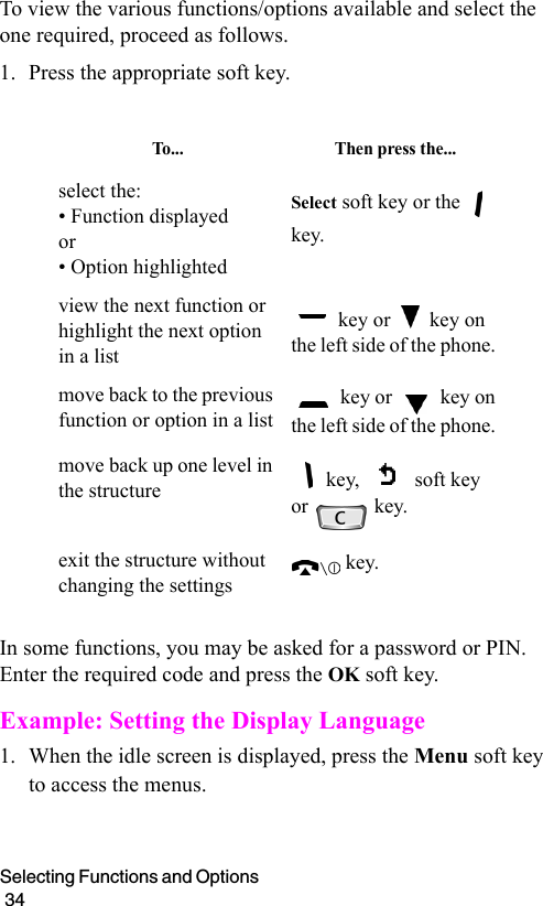 Selecting Functions and Options                                                                                        34To view the various functions/options available and select the one required, proceed as follows.1. Press the appropriate soft key.In some functions, you may be asked for a password or PIN. Enter the required code and press the OK soft key.Example: Setting the Display Language1. When the idle screen is displayed, press the Menu soft key to access the menus.To.. . Then press the...select the:• Function displayed or• Option highlightedSelect soft key or the   key.view the next function or highlight the next option in a list key or   key on the left side of the phone. move back to the previous function or option in a list key or   key on the left side of the phone. move back up one level in the structure key,   soft key or   key.exit the structure without changing the settings key.