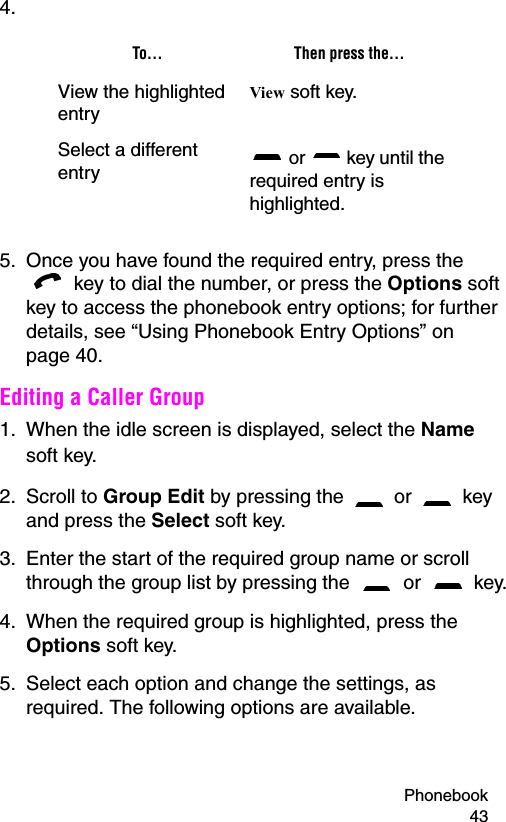 Phonebook 434.5. Once you have found the required entry, press the  key to dial the number, or press the Options soft key to access the phonebook entry options; for further details, see “Using Phonebook Entry Options” on page 40.Editing a Caller Group1. When the idle screen is displayed, select the Name soft key. 2. Scroll to Group Edit by pressing the   or   key and press the Select soft key.3. Enter the start of the required group name or scroll through the group list by pressing the   or   key.4. When the required group is highlighted, press the Options soft key.5. Select each option and change the settings, as required. The following options are available.To... Then press the...View the highlighted entryView soft key.Select a different entry  or   key until the required entry is highlighted.